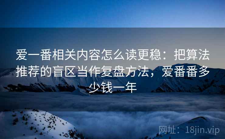 爱一番相关内容怎么读更稳:把算法推荐的盲区当作复盘方法,爱番番多少钱一年 爱一番相关内容怎么读更稳:把算法推荐的盲区当作复盘方法,爱番番多少钱一年