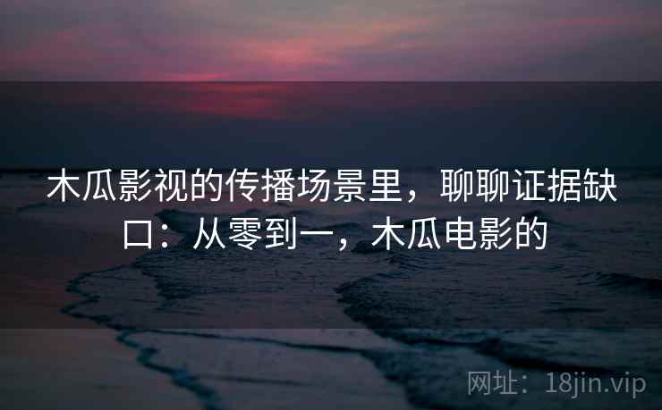 木瓜影视的传播场景里,聊聊证据缺口:从零到一,木瓜电影的 木瓜影视的传播场景里,聊聊证据缺口:从零到一,木瓜电影的