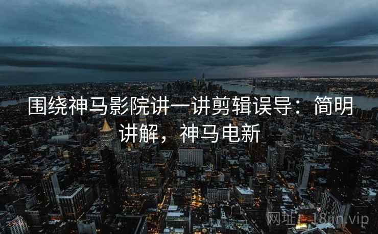 围绕神马影院讲一讲剪辑误导：简明讲解，神马电新