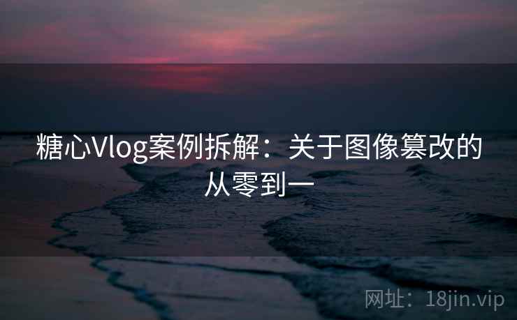 糖心Vlog案例拆解：关于图像篡改的从零到一