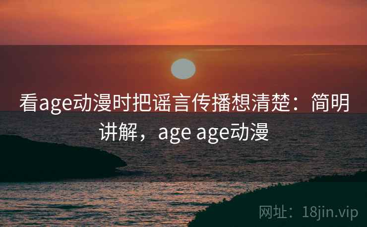 看age动漫时把谣言传播想清楚：简明讲解，age age动漫