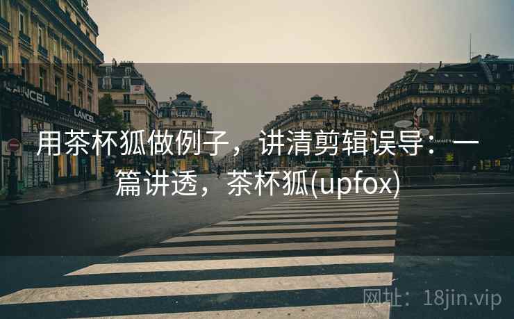 用茶杯狐做例子，讲清剪辑误导：一篇讲透，茶杯狐(upfox)