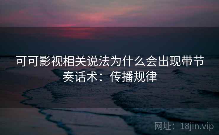 可可影视相关说法为什么会出现带节奏话术：传播规律