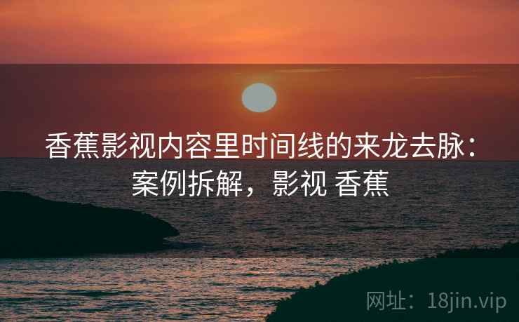 香蕉影视内容里时间线的来龙去脉：案例拆解，影视 香蕉