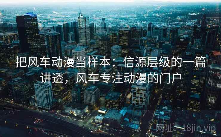 把风车动漫当样本：信源层级的一篇讲透，风车专注动漫的门户