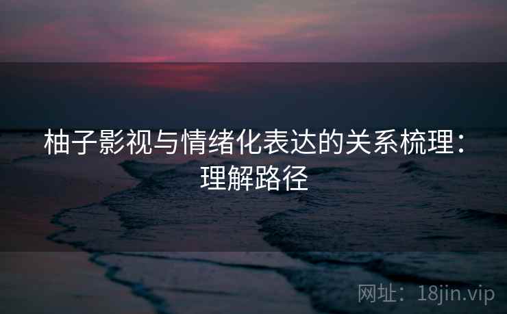 柚子影视与情绪化表达的关系梳理：理解路径