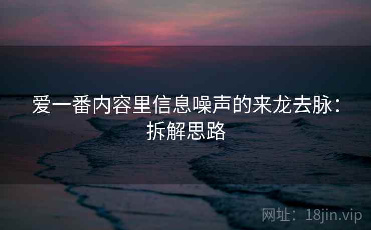 爱一番内容里信息噪声的来龙去脉:拆解思路 爱一番内容里信息噪声的来龙去脉:拆解思路