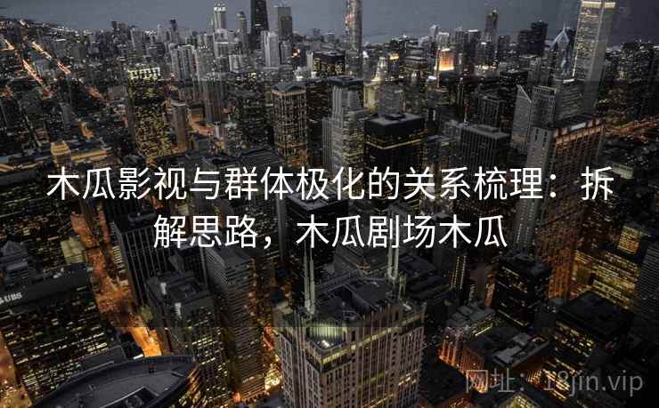 木瓜影视与群体极化的关系梳理:拆解思路,木瓜剧场木瓜 木瓜影视与群体极化的关系梳理:拆解思路,木瓜剧场木瓜