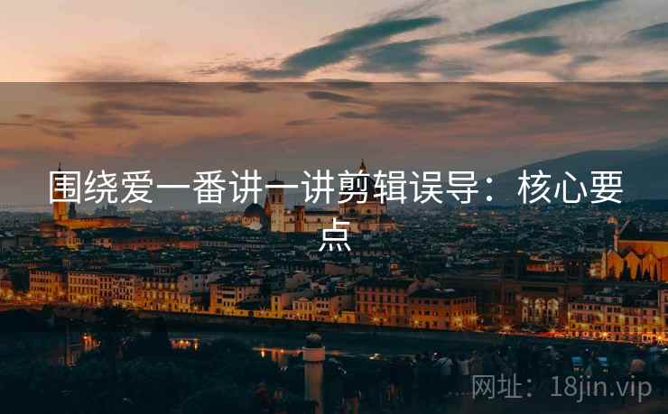 围绕爱一番讲一讲剪辑误导:核心要点 围绕爱一番讲一讲剪辑误导:核心要点
