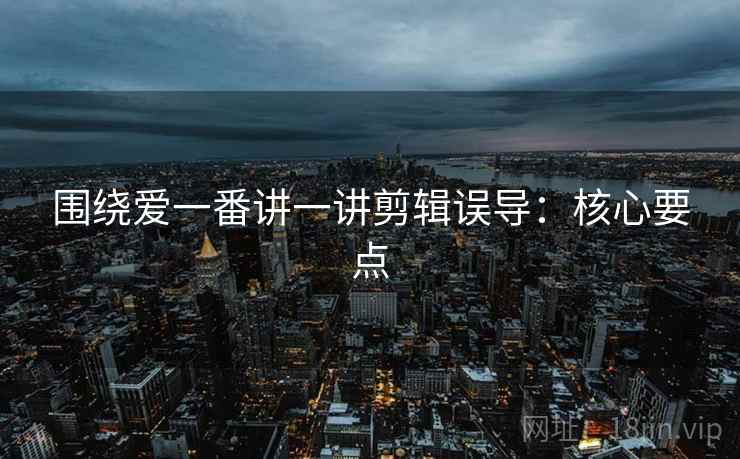 围绕爱一番讲一讲剪辑误导:核心要点 围绕爱一番讲一讲剪辑误导:核心要点