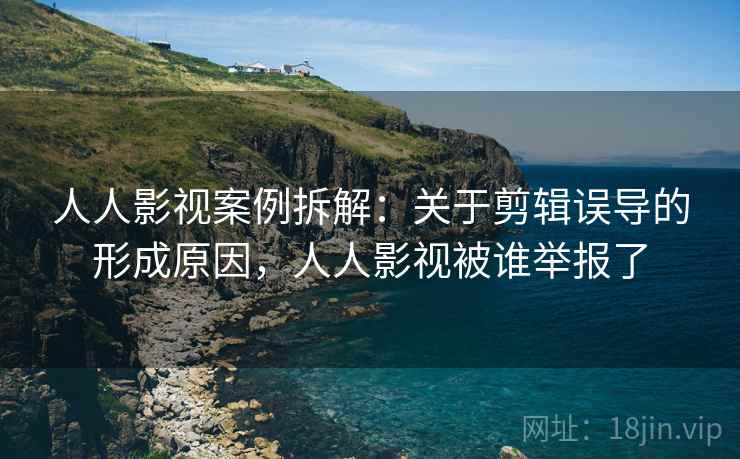 人人影视案例拆解:关于剪辑误导的形成原因,人人影视被谁举报了 人人影视案例拆解:关于剪辑误导的形成原因,人人影视被谁举报了