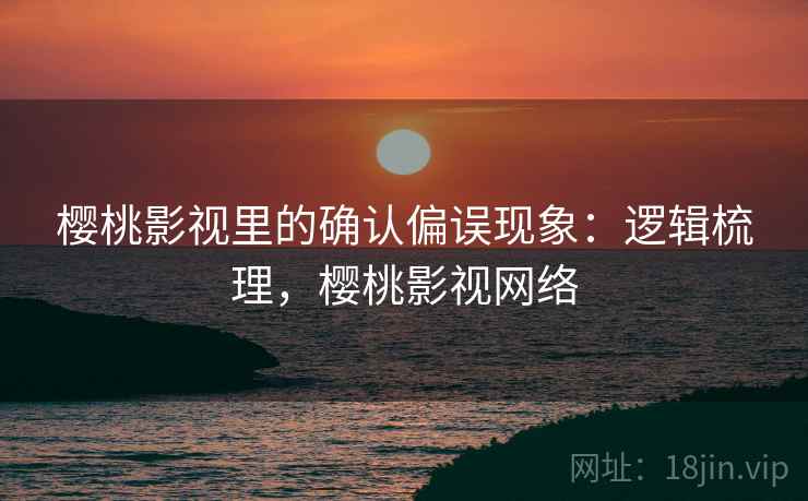 樱桃影视里的确认偏误现象:逻辑梳理,樱桃影视网络 樱桃影视里的确认偏误现象:逻辑梳理,樱桃影视网络