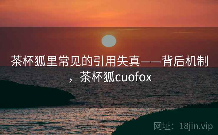 茶杯狐里常见的引用失真——背后机制,茶杯狐cuofox 茶杯狐里常见的引用失真——背后机制,茶杯狐cuofox