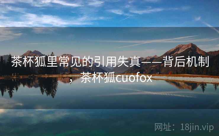 茶杯狐里常见的引用失真——背后机制,茶杯狐cuofox 茶杯狐里常见的引用失真——背后机制,茶杯狐cuofox