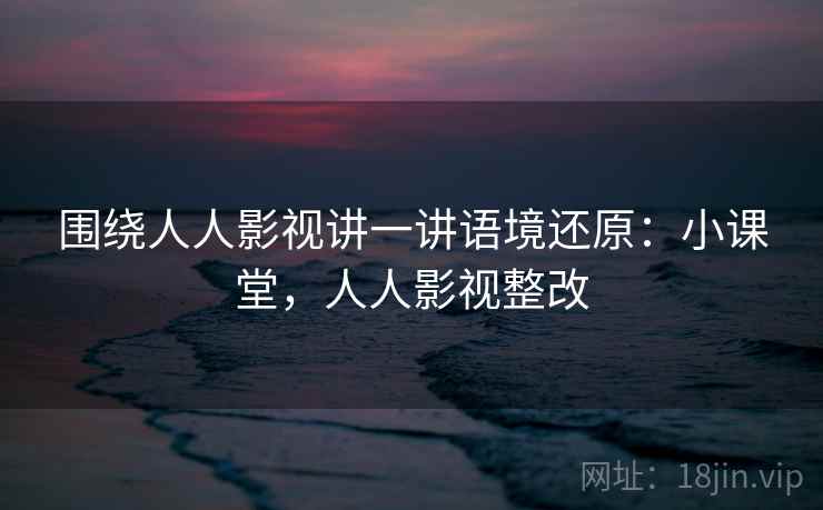 围绕人人影视讲一讲语境还原:小课堂,人人影视整改 围绕人人影视讲一讲语境还原:小课堂,人人影视整改