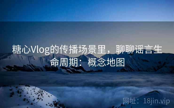 糖心Vlog的传播场景里,聊聊谣言生命周期:概念地图 糖心Vlog的传播场景里,聊聊谣言生命周期:概念地图