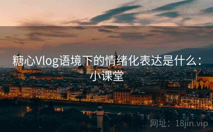 糖心Vlog语境下的情绪化表达是什么:小课堂 糖心Vlog语境下的情绪化表达是什么:小课堂
