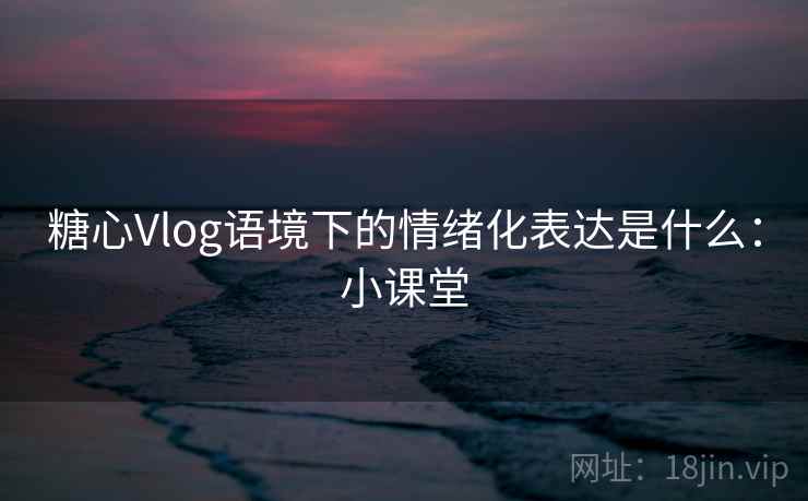 糖心Vlog语境下的情绪化表达是什么:小课堂 糖心Vlog语境下的情绪化表达是什么:小课堂