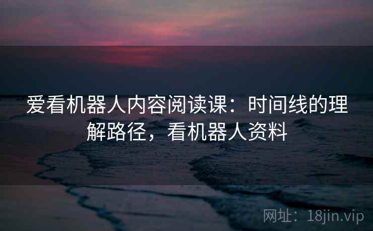 爱看机器人内容阅读课:时间线的理解路径,看机器人资料 爱看机器人内容阅读课:时间线的理解路径,看机器人资料