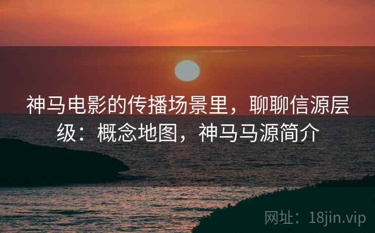 神马电影的传播场景里,聊聊信源层级:概念地图,神马马源简介 神马电影的传播场景里,聊聊信源层级:概念地图,神马马源简介