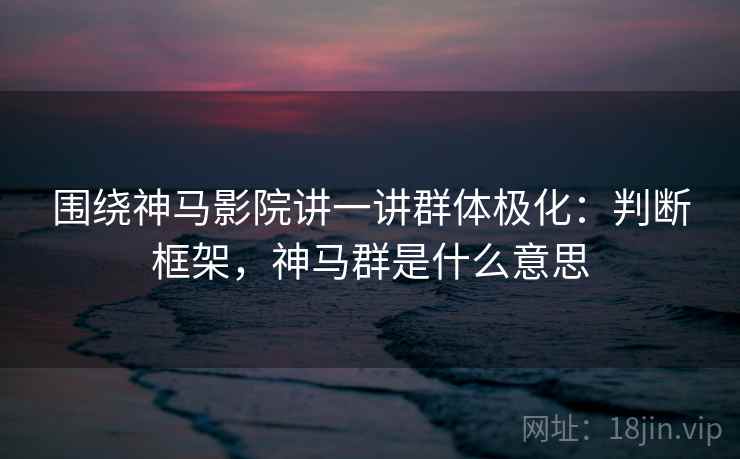 围绕神马影院讲一讲群体极化:判断框架,神马群是什么意思 围绕神马影院讲一讲群体极化:判断框架,神马群是什么意思