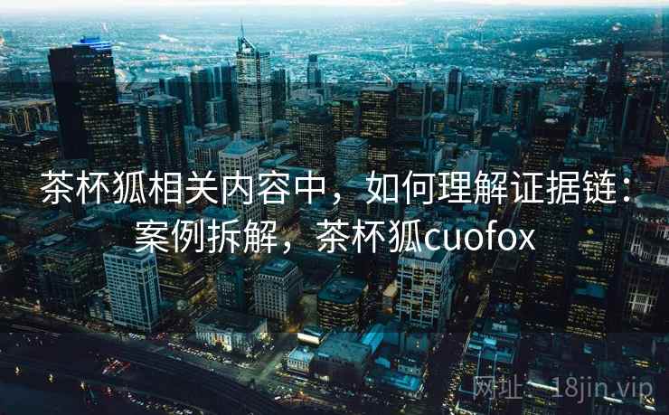 茶杯狐相关内容中，如何理解证据链：案例拆解，茶杯狐cuofox