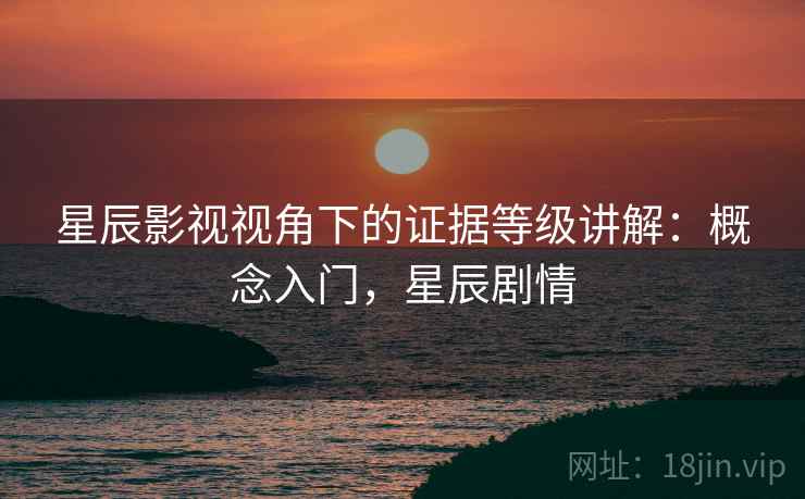 星辰影视视角下的证据等级讲解:概念入门,星辰剧情 星辰影视视角下的证据等级讲解:概念入门,星辰剧情