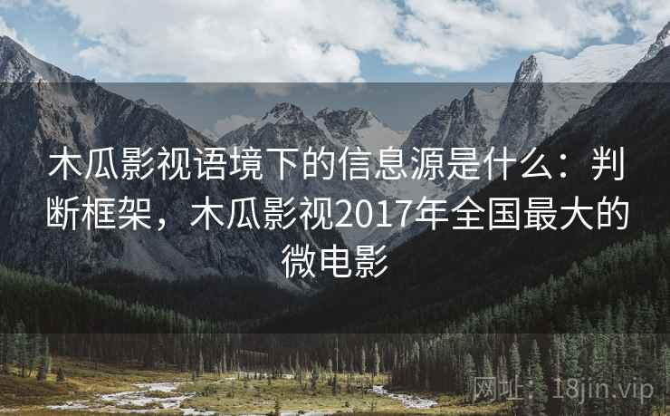 木瓜影视语境下的信息源是什么:判断框架,木瓜影视2017年全国最大的微电影 木瓜影视语境下的信息源是什么:判断框架,木瓜影视2017年全国最大的微电影