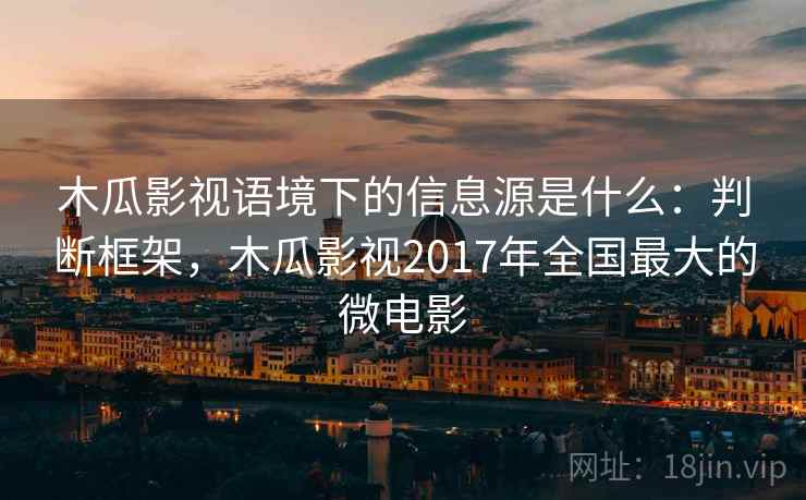 木瓜影视语境下的信息源是什么:判断框架,木瓜影视2017年全国最大的微电影 木瓜影视语境下的信息源是什么:判断框架,木瓜影视2017年全国最大的微电影