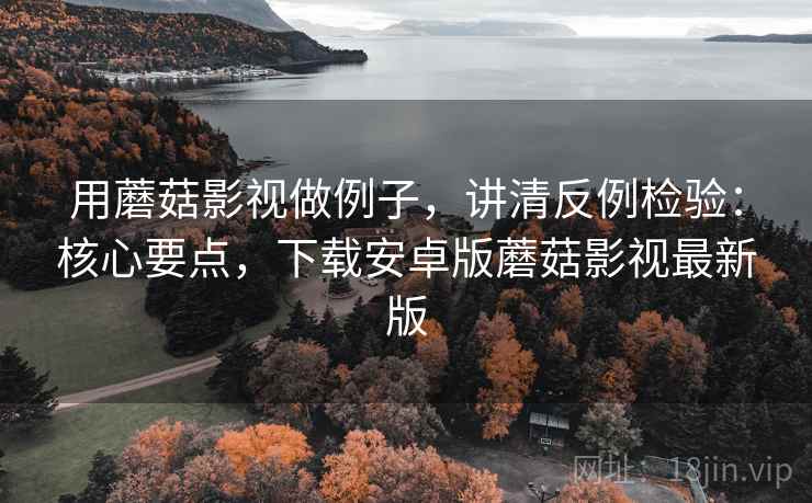 用蘑菇影视做例子，讲清反例检验：核心要点，下载安卓版蘑菇影视最新版