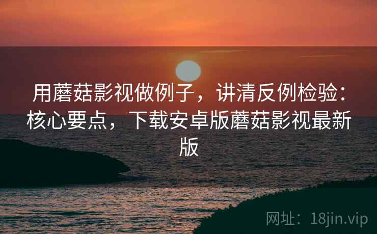 用蘑菇影视做例子，讲清反例检验：核心要点，下载安卓版蘑菇影视最新版