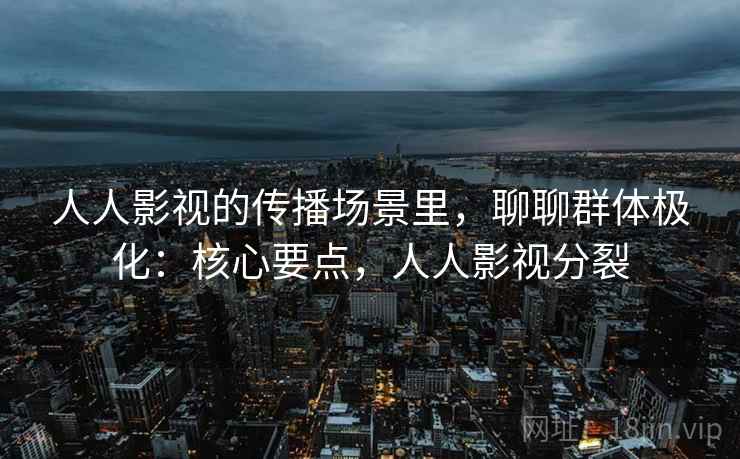 人人影视的传播场景里,聊聊群体极化:核心要点,人人影视分裂 人人影视的传播场景里,聊聊群体极化:核心要点,人人影视分裂