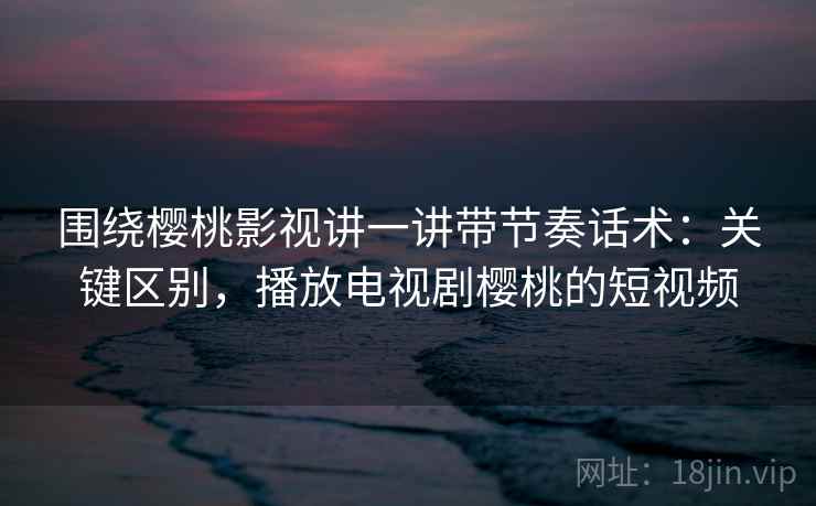 围绕樱桃影视讲一讲带节奏话术:关键区别,播放电视剧樱桃的短视频 围绕樱桃影视讲一讲带节奏话术:关键区别,播放电视剧樱桃的短视频