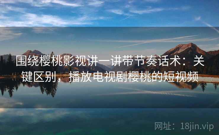 围绕樱桃影视讲一讲带节奏话术:关键区别,播放电视剧樱桃的短视频 围绕樱桃影视讲一讲带节奏话术:关键区别,播放电视剧樱桃的短视频