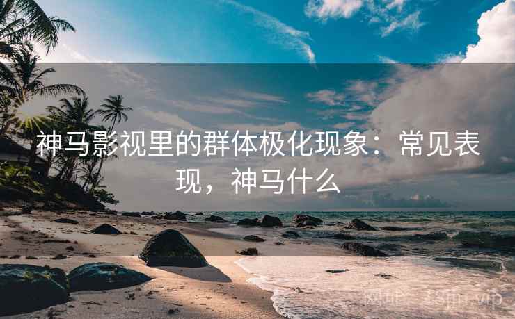 神马影视里的群体极化现象:常见表现,神马什么 神马影视里的群体极化现象:常见表现,神马什么