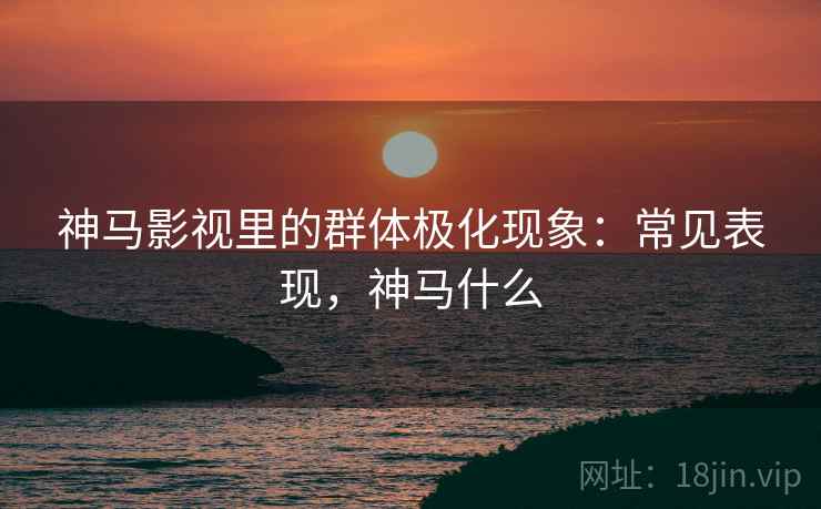 神马影视里的群体极化现象:常见表现,神马什么 神马影视里的群体极化现象:常见表现,神马什么